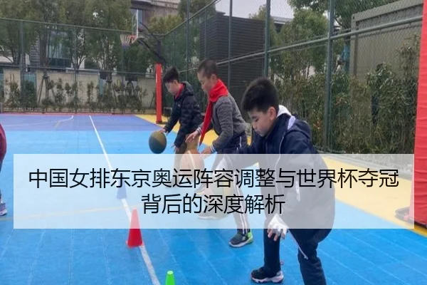 中国女排东京奥运阵容调整与世界杯夺冠背后的深度解析